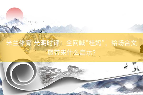 米兰体育 光明时评：全网喊“桂妈”，给场合文旅带来什么启示？