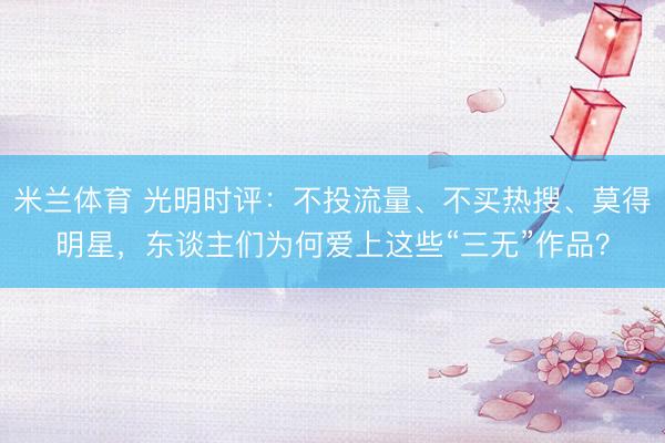 米兰体育 光明时评:不投流量、不买热搜、莫得明星,东谈主们为何爱上这些“三无”作品?