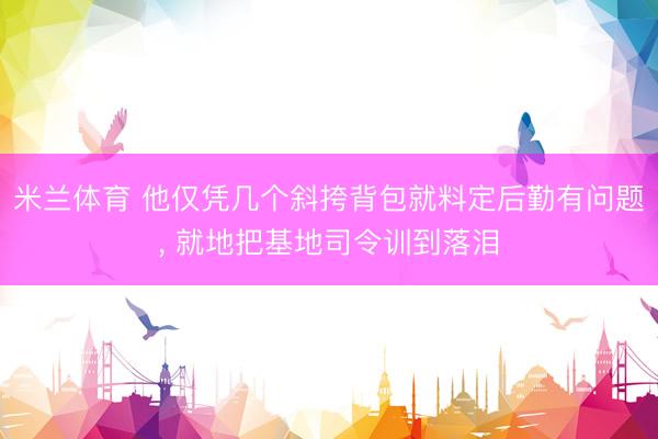米兰体育 他仅凭几个斜挎背包就料定后勤有问题, 就地把基地司令训到落泪