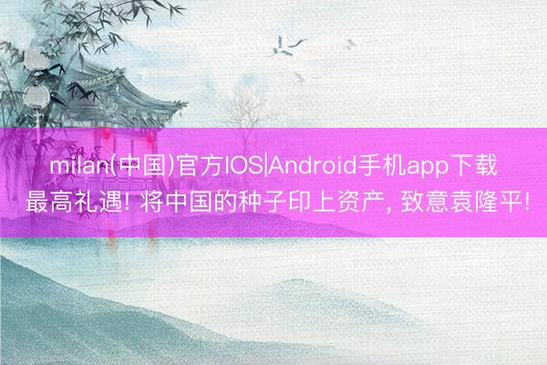 milan(中国)官方IOS|Android手机app下载 最高礼遇! 将中国的种子印上资产, 致意袁隆平!