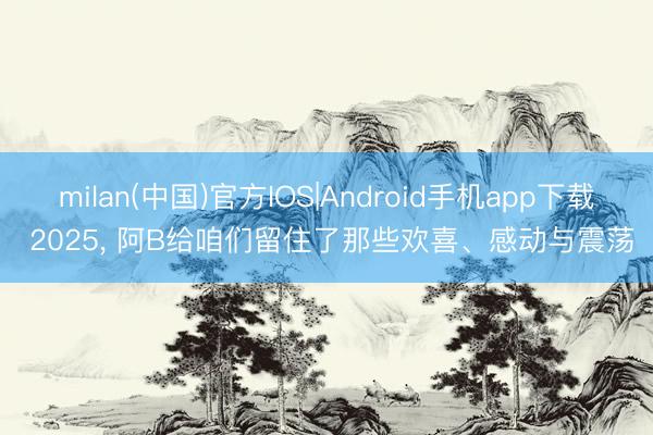milan(中国)官方IOS|Android手机app下载 2025, 阿B给咱们留住了那些欢喜、感动与震荡