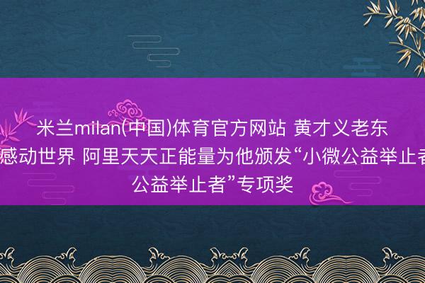 米兰milan(中国)体育官方网站 黄才义老东谈主大爱感动世界 阿里天天正能量为他颁发“小微公益举止者”专项奖