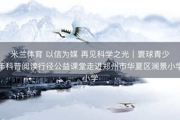 米兰体育 以信为媒 再见科学之光|寰球青少年科普阅读行径公益课堂走进郑州市华夏区澜景小学