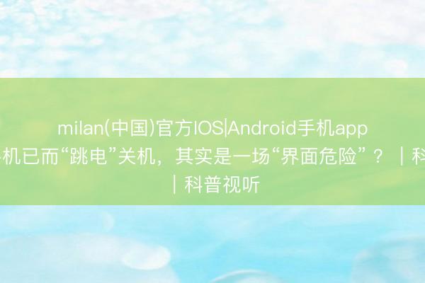 milan(中国)官方IOS|Android手机app下载 手机已而“跳电”关机,其实是一场“界面危险” ?|科普视听