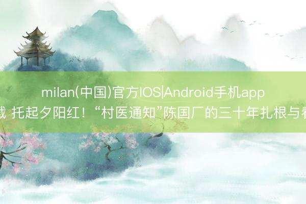 milan(中国)官方IOS|Android手机app下载 托起夕阳红!“村医通知”陈国厂的三十年扎根与看守