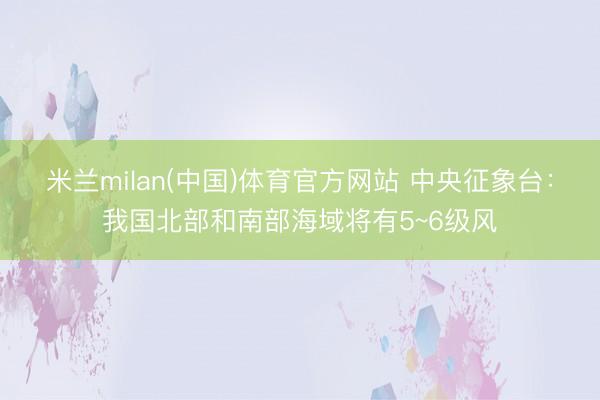米兰milan(中国)体育官方网站 中央征象台:我国北部和南部海域将有5~6级风
