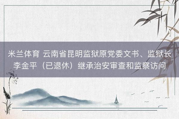 米兰体育 云南省昆明监狱原党委文书、监狱长李金平(已退休)继承治安审查和监察访问