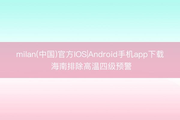 milan(中国)官方IOS|Android手机app下载 海南排除高温四级预警