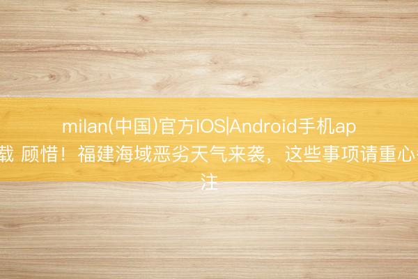 milan(中国)官方IOS|Android手机app下载 顾惜!福建海域恶劣天气来袭,这些事项请重心眷注