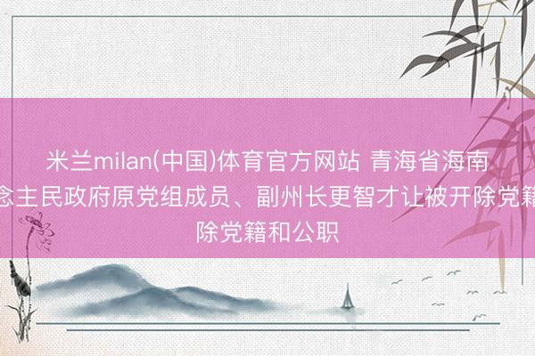 米兰milan(中国)体育官方网站 青海省海南州东说念主民政府原党组成员、副州长更智才让被开除党籍和公职