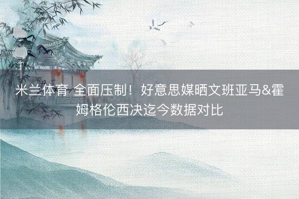 米兰体育 全面压制!好意思媒晒文班亚马&霍姆格伦西决迄今数据对比