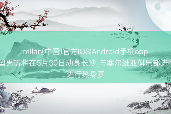 milan(中国)官方IOS|Android手机app下载 中国男篮将在5月30日动身长沙 与塞尔维亚俱乐部进行热身赛