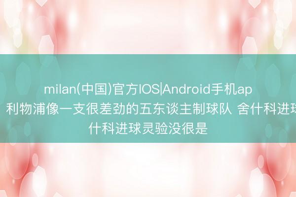 milan(中国)官方IOS|Android手机app下载 基恩:利物浦像一支很差劲的五东谈主制球队 舍什科进球灵验没很是