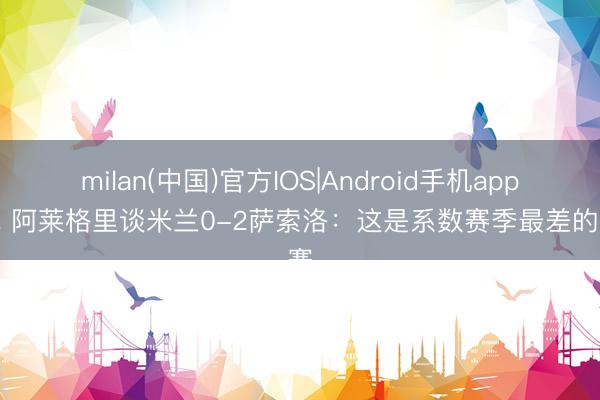 milan(中国)官方IOS|Android手机app下载 阿莱格里谈米兰0-2萨索洛:这是系数赛季最差的比赛