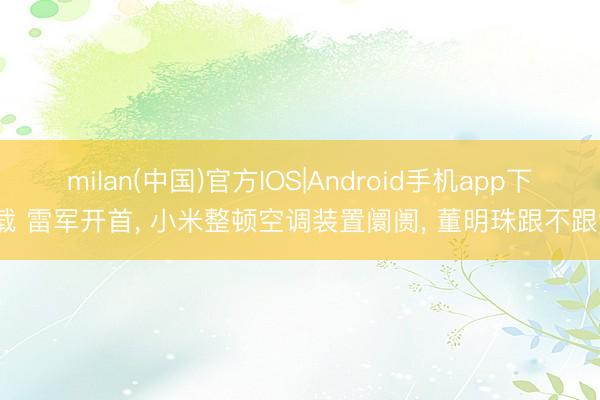 milan(中国)官方IOS|Android手机app下载 雷军开首, 小米整顿空调装置阛阓, 董明珠跟不跟?