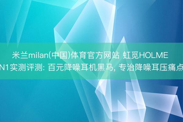 米兰milan(中国)体育官方网站 虹觅HOLME N1实测评测: 百元降噪耳机黑马， 专治降噪耳压痛点