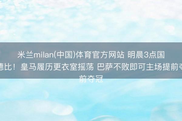 米兰milan(中国)体育官方网站 明晨3点国度德比!皇马履历更衣室摇荡 巴萨不败即可主场提前夺冠