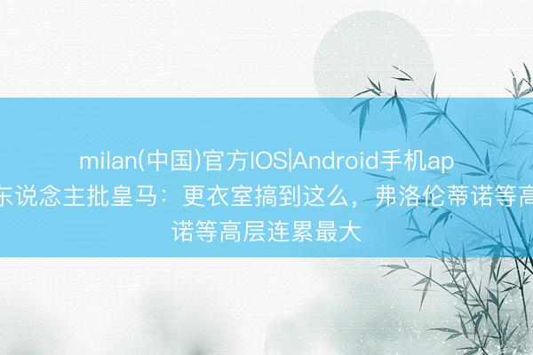 milan(中国)官方IOS|Android手机app下载 媒体东说念主批皇马:更衣室搞到这么,弗洛伦蒂诺等高层连累最大