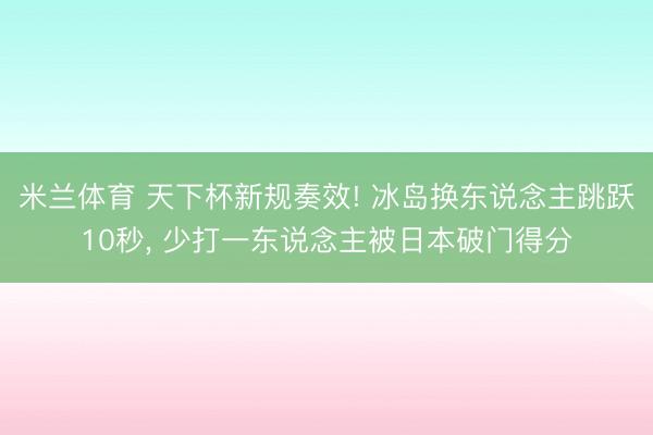 米兰体育 天下杯新规奏效! 冰岛换东说念主跳跃10秒, 少打一东说念主被日本破门得分