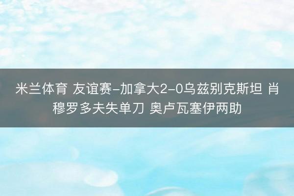 米兰体育 友谊赛-加拿大2-0乌兹别克斯坦 肖穆罗多夫失单刀 奥卢瓦塞伊两助