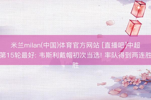米兰milan(中国)体育官方网站 [直播吧]中超第15轮最好: 韦斯利戴帽初次当选! 率队得到两连胜