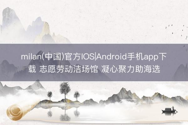 milan(中国)官方IOS|Android手机app下载 志愿劳动洁场馆 凝心聚力助海选