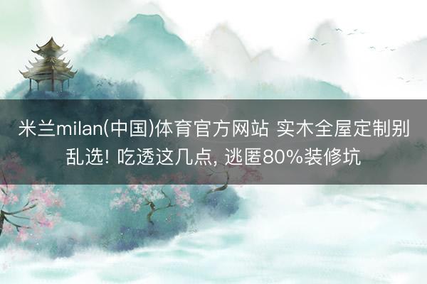 米兰milan(中国)体育官方网站 实木全屋定制别乱选! 吃透这几点, 逃匿80%装修坑