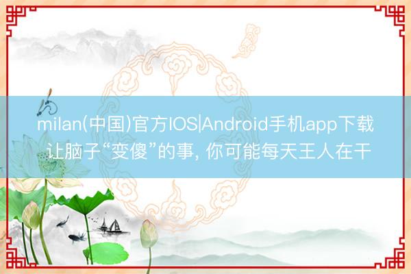 milan(中国)官方IOS|Android手机app下载 让脑子“变傻”的事, 你可能每天王人在干