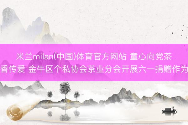 米兰milan(中国)体育官方网站 童心向党茶香传爱 金牛区个私协会茶业分会开展六一捐赠作为
