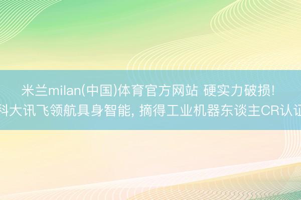 米兰milan(中国)体育官方网站 硬实力破损! 科大讯飞领航具身智能， 摘得工业机器东谈主CR认证