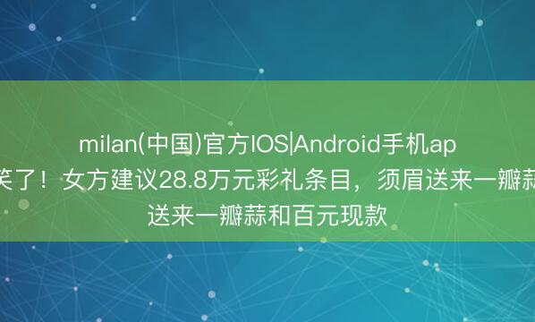 milan(中国)官方IOS|Android手机app下载 太讥笑了!女方建议28.8万元彩礼条目,须眉送来一瓣蒜和百元现款