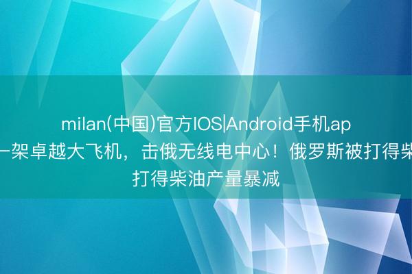 milan(中国)官方IOS|Android手机app下载 毁坏一架卓越大飞机,击俄无线电中心!俄罗斯被打得柴油产量暴减