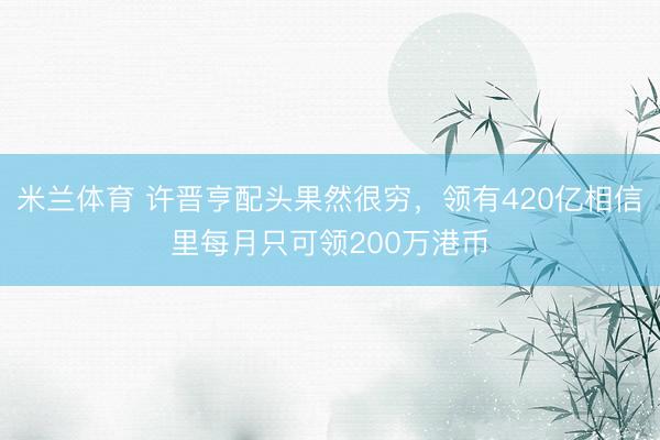 米兰体育 许晋亨配头果然很穷,领有420亿相信里每月只可领200万港币