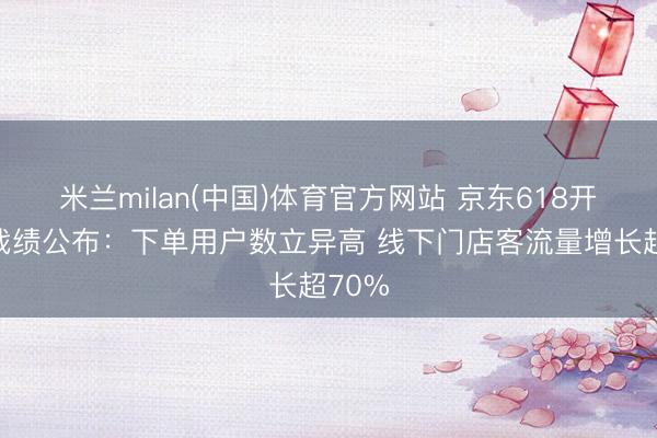 米兰milan(中国)体育官方网站 京东618开门红战绩公布:下单用户数立异高 线下门店客流量增长超70%