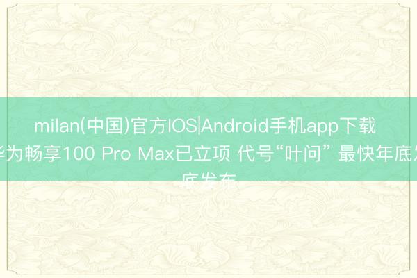 milan(中国)官方IOS|Android手机app下载 曝华为畅享100 Pro Max已立项 代号“叶问” 最快年底发布