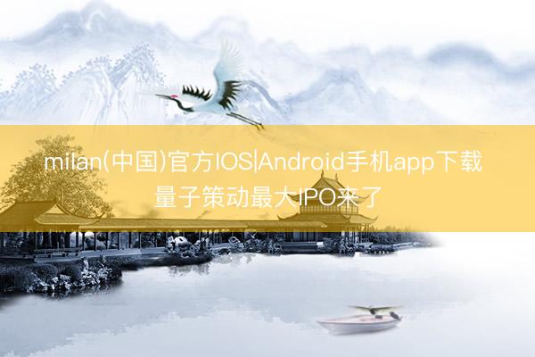 milan(中国)官方IOS|Android手机app下载 量子策动最大IPO来了