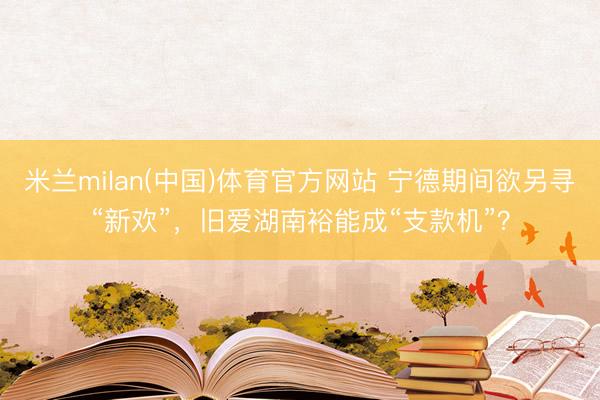 米兰milan(中国)体育官方网站 宁德期间欲另寻“新欢”,旧爱湖南裕能成“支款机”?