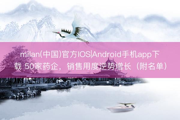milan(中国)官方IOS|Android手机app下载 50家药企，销售用度逆势增长（附名单）