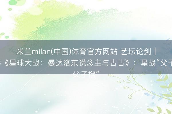 米兰milan(中国)体育官方网站 艺坛论剑|电影《星球大战:曼达洛东说念主与古古》:星战“父子档”