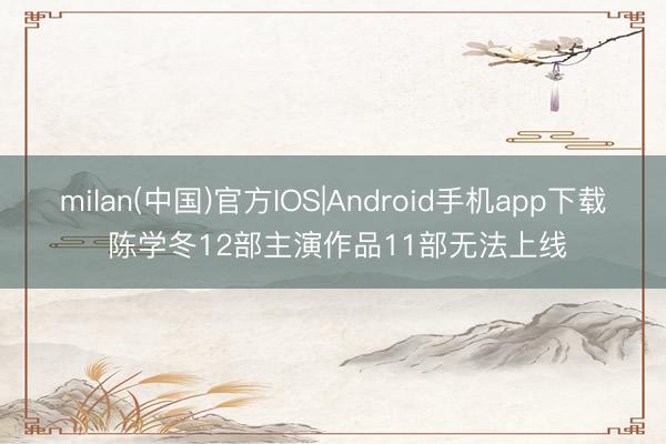 milan(中国)官方IOS|Android手机app下载 陈学冬12部主演作品11部无法上线
