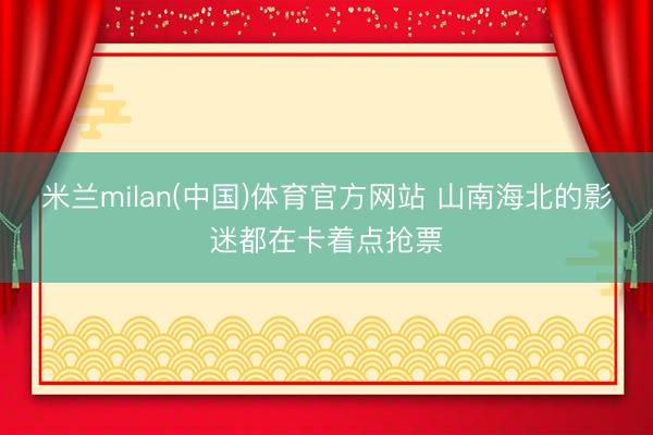 米兰milan(中国)体育官方网站 山南海北的影迷都在卡着点抢票