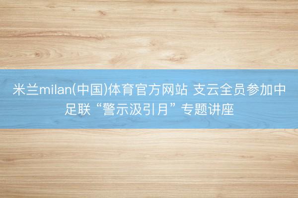 米兰milan(中国)体育官方网站 支云全员参加中足联 “警示汲引月” 专题讲座