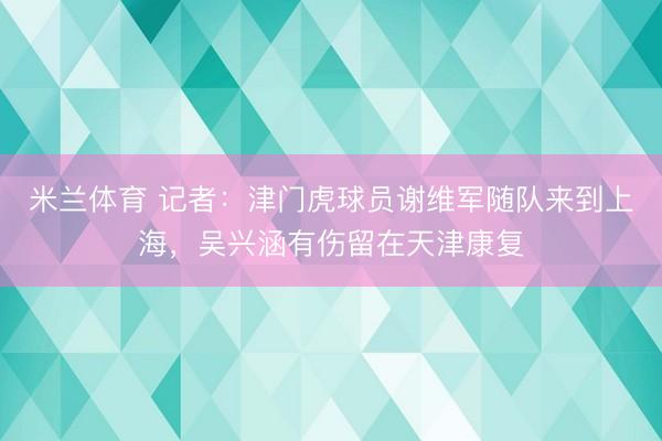 米兰体育 记者:津门虎球员谢维军随队来到上海,吴兴涵有伤留在天津康复