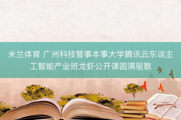 米兰体育 广州科技管事本事大学腾讯云东谈主工智能产业班龙虾公开课圆满驱散