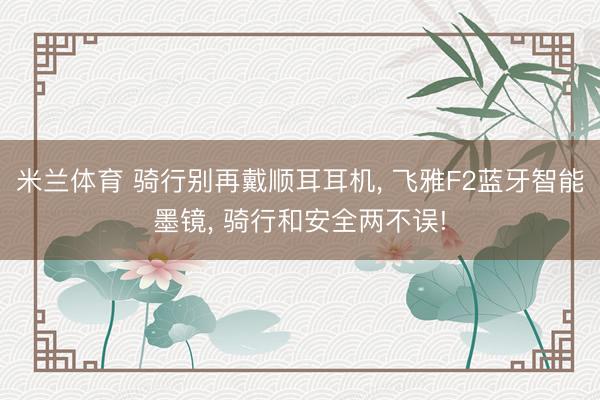 米兰体育 骑行别再戴顺耳耳机, 飞雅F2蓝牙智能墨镜, 骑行和安全两不误!