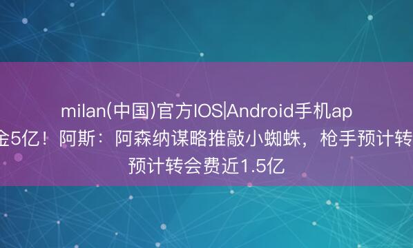 milan(中国)官方IOS|Android手机app下载 解约金5亿!阿斯:阿森纳谋略推敲小蜘蛛,枪手预计转会费近1.5亿