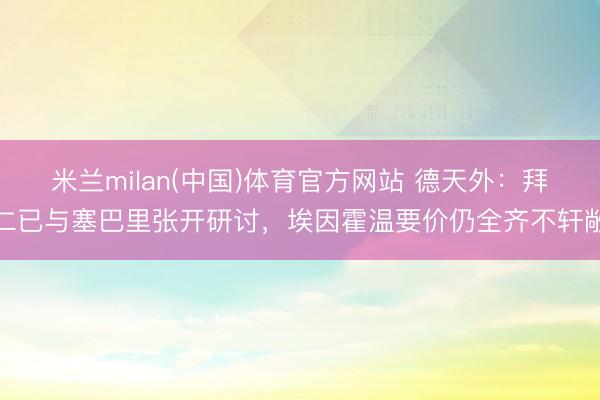 米兰milan(中国)体育官方网站 德天外：拜仁已与塞巴里张开研讨，埃因霍温要价仍全齐不轩敞