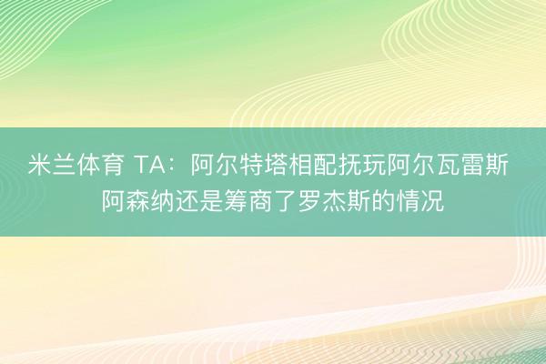 米兰体育 TA:阿尔特塔相配抚玩阿尔瓦雷斯 阿森纳还是筹商了罗杰斯的情况