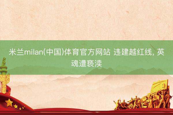 米兰milan(中国)体育官方网站 违建越红线, 英魂遭亵渎