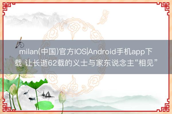 milan(中国)官方IOS|Android手机app下载 让长逝62载的义士与家东说念主“相见”